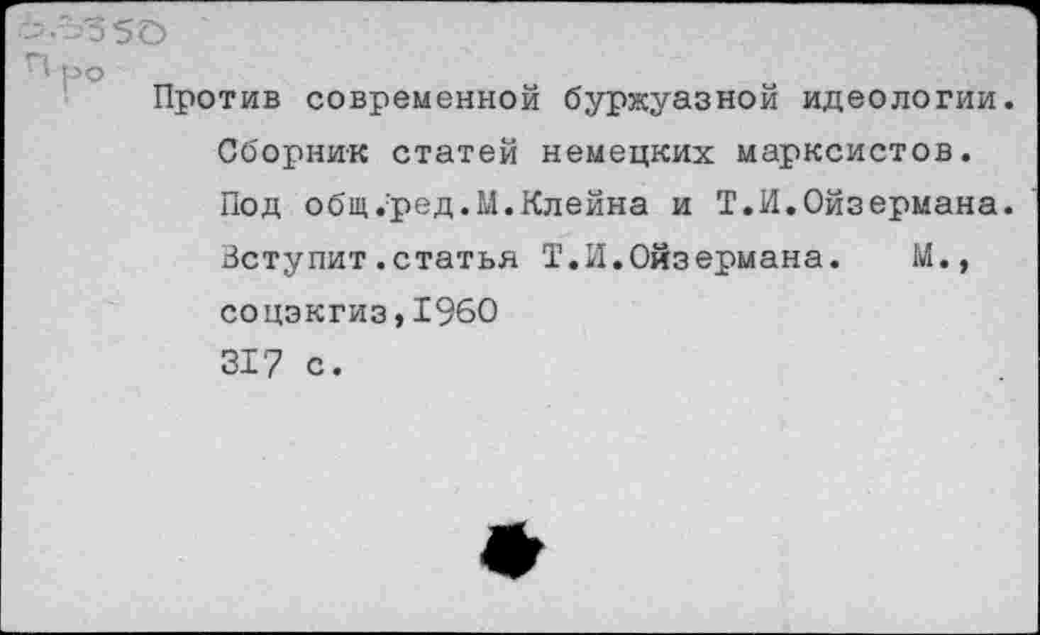 ﻿Против современной буржуазной идеологии. Сборник статей немецких марксистов. Под общ.’ред.М. Клейна и Т.И.Ойзермана. Вступит.статья Т.И.Ойзермана. М., соцэкгиз,1960 317 с.